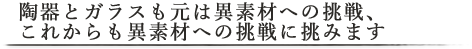 陶器とガラスも元は異素材への挑戦、これからも異素材への挑戦に挑みます