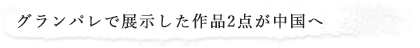 グランパレで展示した作品2点が中国へ